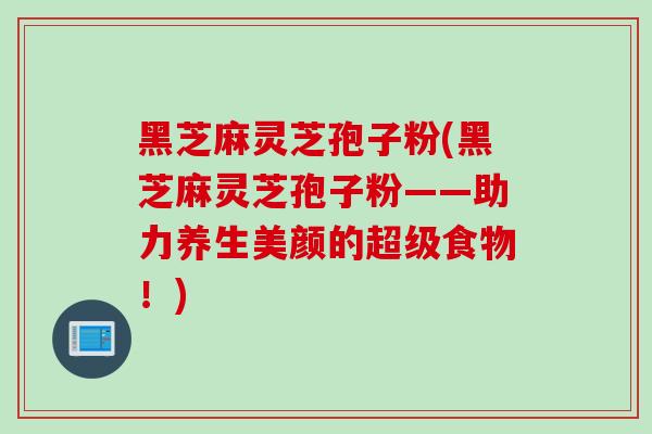 黑芝麻灵芝孢子粉(黑芝麻灵芝孢子粉——助力养生美颜的超级食物！)