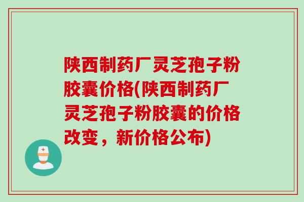 陕西制药厂灵芝孢子粉胶囊价格(陕西制药厂灵芝孢子粉胶囊的价格改变，新价格公布)