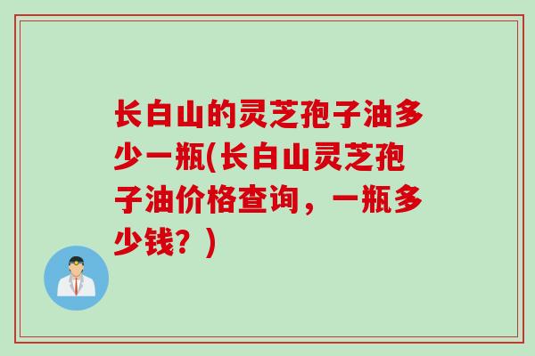长白山的灵芝孢子油多少一瓶(长白山灵芝孢子油价格查询，一瓶多少钱？)