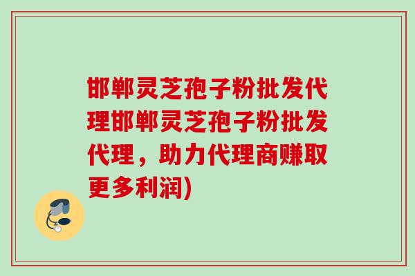 邯郸灵芝孢子粉批发代理邯郸灵芝孢子粉批发代理，助力代理商赚取更多利润)
