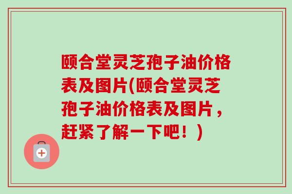 颐合堂灵芝孢子油价格表及图片(颐合堂灵芝孢子油价格表及图片，赶紧了解一下吧！)