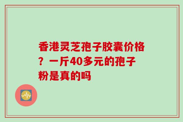 香港灵芝孢子胶囊价格？一斤40多元的孢子粉是真的吗