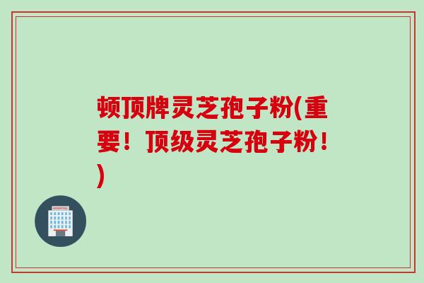 顿顶牌灵芝孢子粉(重要！顶级灵芝孢子粉！)