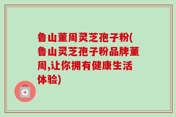 鲁山董周灵芝孢子粉(鲁山灵芝孢子粉品牌董周,让你拥有健康生活体验)