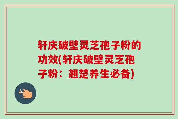 轩庆破壁灵芝孢子粉的功效(轩庆破壁灵芝孢子粉：翘楚养生必备)