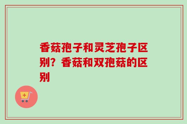 香菇孢子和灵芝孢子区别？香菇和双孢菇的区别