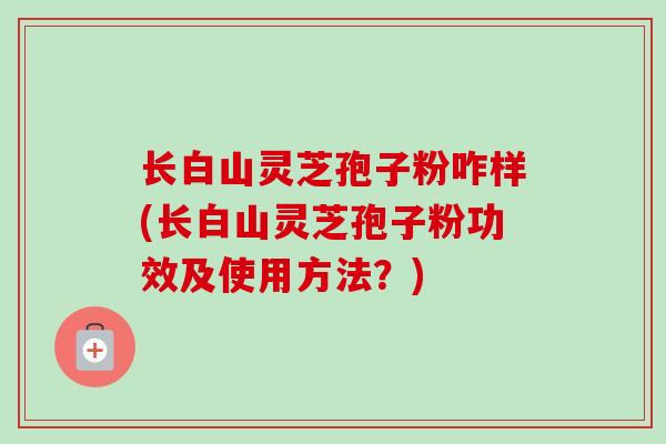 长白山灵芝孢子粉咋样(长白山灵芝孢子粉功效及使用方法？)