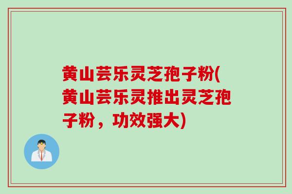 黄山芸乐灵芝孢子粉(黄山芸乐灵推出灵芝孢子粉，功效强大)