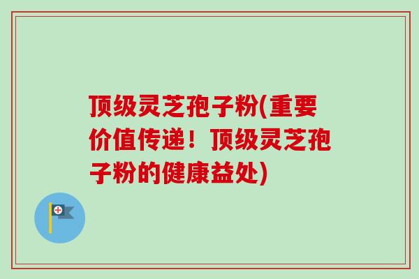 顶级灵芝孢子粉(重要价值传递！顶级灵芝孢子粉的健康益处)