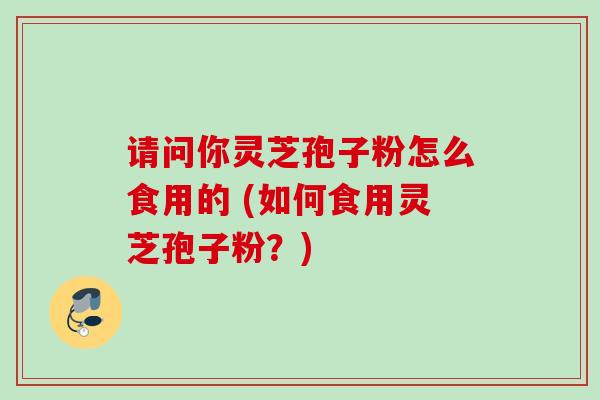 请问你灵芝孢子粉怎么食用的 (如何食用灵芝孢子粉？)