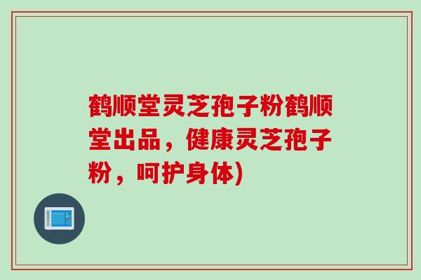 鹤顺堂灵芝孢子粉鹤顺堂出品，健康灵芝孢子粉，呵护身体)
