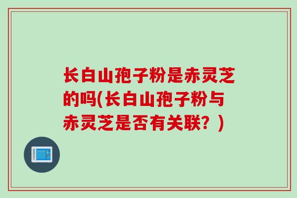 长白山孢子粉是赤灵芝的吗(长白山孢子粉与赤灵芝是否有关联?) 长白山孢子粉是赤灵芝的吗(长白山孢子粉与赤灵芝是否有关联?)