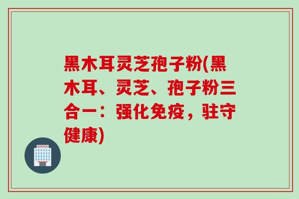 黑木耳灵芝孢子粉(黑木耳、灵芝、孢子粉三合一：强化免疫，驻守健康)