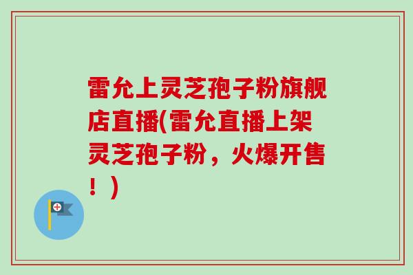 雷允上灵芝孢子粉旗舰店直播(雷允直播上架灵芝孢子粉，火爆开售！)