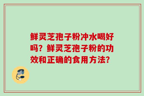 鲜灵芝孢子粉冲水喝好吗?鲜灵芝孢子粉的功效和正确的食用方法? 鲜灵芝孢子粉冲水喝好吗?鲜灵芝孢子粉的功效和正确的食用方法?