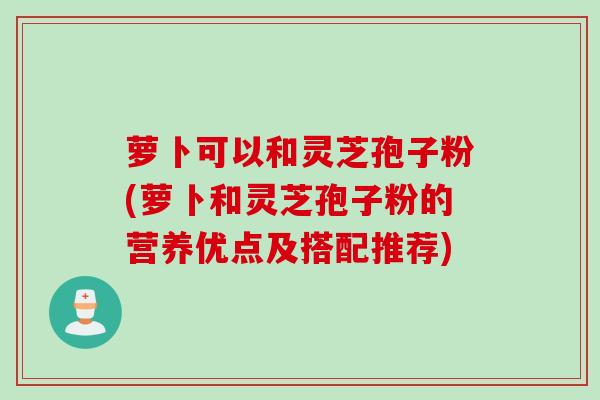 萝卜可以和灵芝孢子粉(萝卜和灵芝孢子粉的营养优点及搭配推荐)