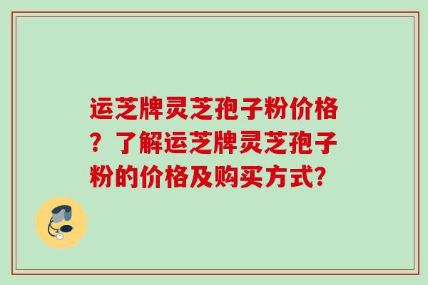 运芝牌灵芝孢子粉价格？了解运芝牌灵芝孢子粉的价格及购买方式？