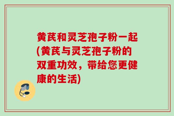 黄芪和灵芝孢子粉一起(黄芪与灵芝孢子粉的双重功效，带给您更健康的生活)