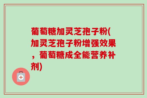 葡萄糖加灵芝孢子粉(加灵芝孢子粉增强效果，葡萄糖成全能营养补剂)