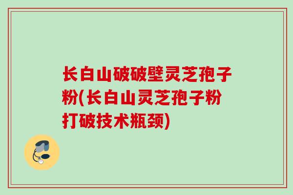 长白山破破壁灵芝孢子粉(长白山灵芝孢子粉打破技术瓶颈)