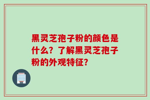 黑灵芝孢子粉的颜色是什么？了解黑灵芝孢子粉的外观特征？