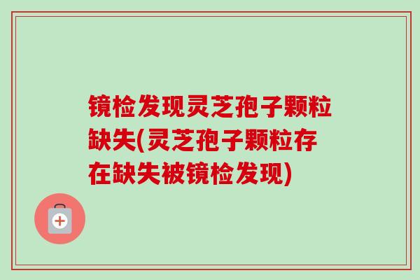 镜检发现灵芝孢子颗粒缺失(灵芝孢子颗粒存在缺失被镜检发现)