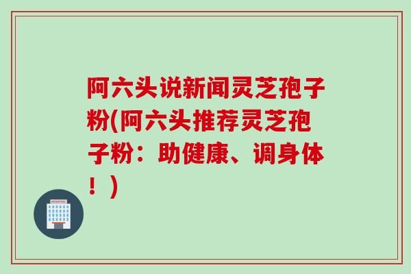 阿六头说新闻灵芝孢子粉(阿六头推荐灵芝孢子粉：助健康、调身体！)