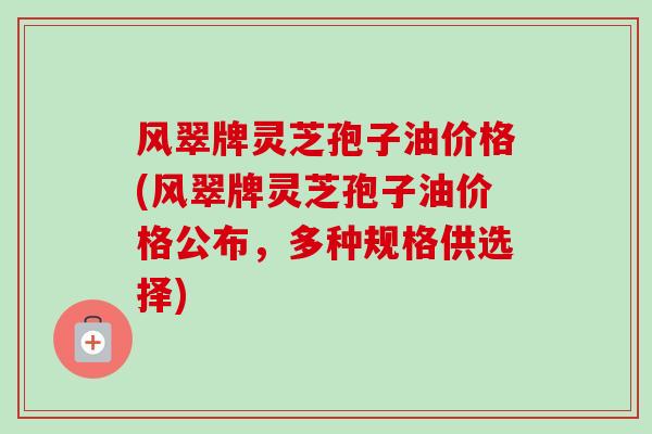 风翠牌灵芝孢子油价格(风翠牌灵芝孢子油价格公布，多种规格供选择)