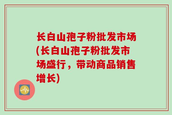 长白山孢子粉批发市场(长白山孢子粉批发市场盛行，带动商品销售增长)