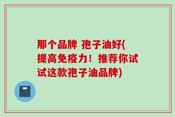 那个品牌 孢子油好(提高免疫力！推荐你试试这款孢子油品牌)