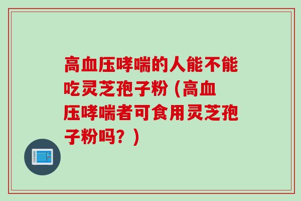 高的人能不能吃灵芝孢子粉 (高者可食用灵芝孢子粉吗？)