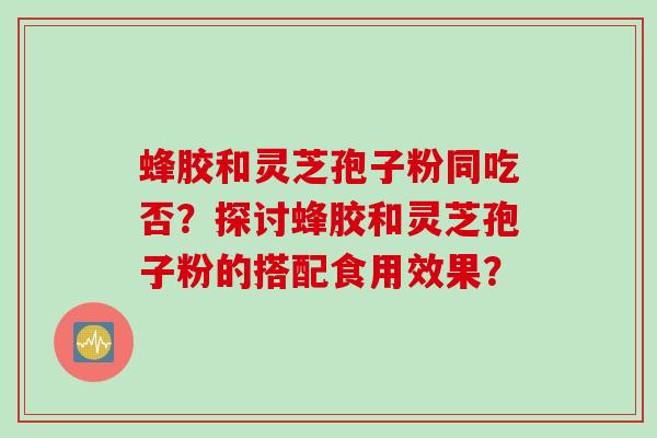 蜂胶和灵芝孢子粉同吃否？探讨蜂胶和灵芝孢子粉的搭配食用效果？