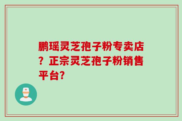 鹏瑶灵芝孢子粉专卖店？正宗灵芝孢子粉销售平台？