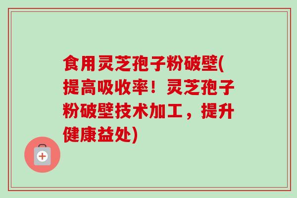 食用灵芝孢子粉破壁(提高吸收率！灵芝孢子粉破壁技术加工，提升健康益处)