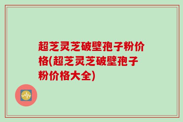 超芝灵芝破壁孢子粉价格(超芝灵芝破壁孢子粉价格大全)
