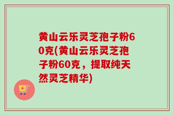 黄山云乐灵芝孢子粉60克(黄山云乐灵芝孢子粉60克，提取纯天然灵芝精华)