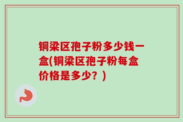 铜梁区孢子粉多少钱一盒(铜梁区孢子粉每盒价格是多少？)