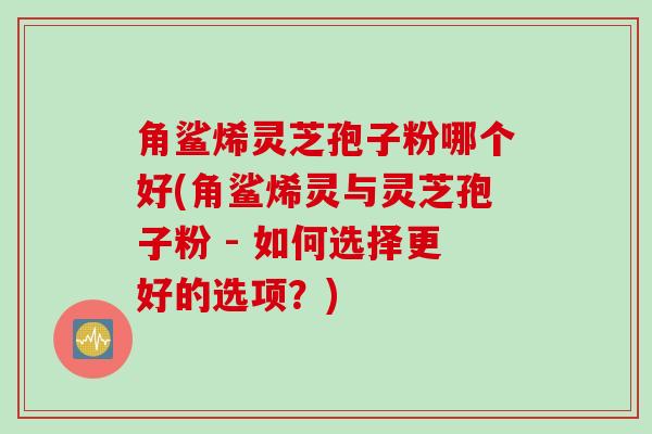 角鲨烯灵芝孢子粉哪个好(角鲨烯灵与灵芝孢子粉 - 如何选择更好的选项？)