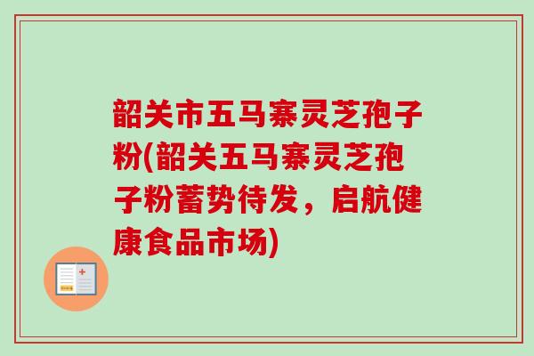 韶关市五马寨灵芝孢子粉(韶关五马寨灵芝孢子粉蓄势待发，启航健康食品市场)
