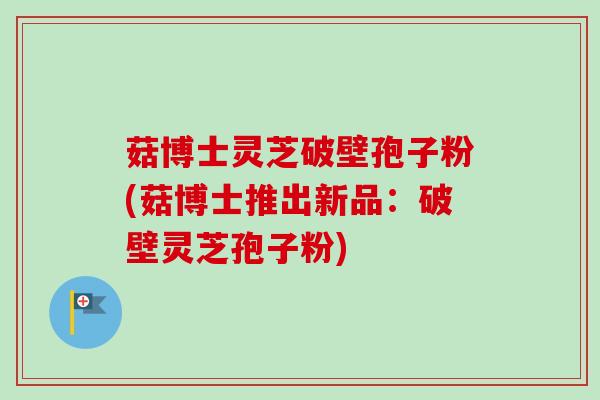 菇博士灵芝破壁孢子粉(菇博士推出新品：破壁灵芝孢子粉)