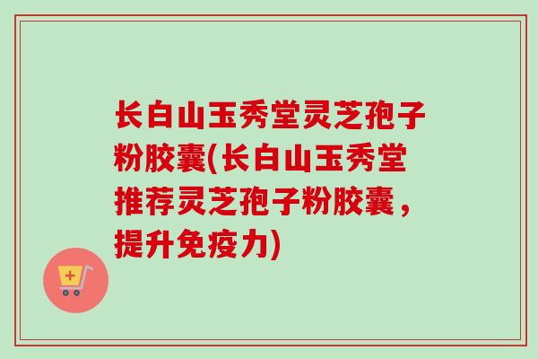 长白山玉秀堂灵芝孢子粉胶囊(长白山玉秀堂推荐灵芝孢子粉胶囊，提升免疫力)