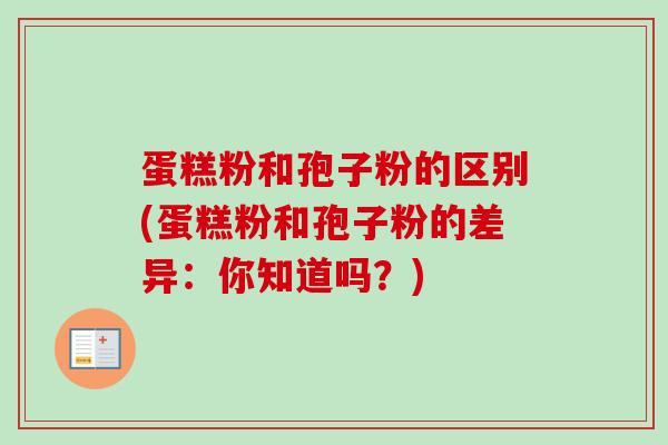 蛋糕粉和孢子粉的区别(蛋糕粉和孢子粉的差异：你知道吗？)