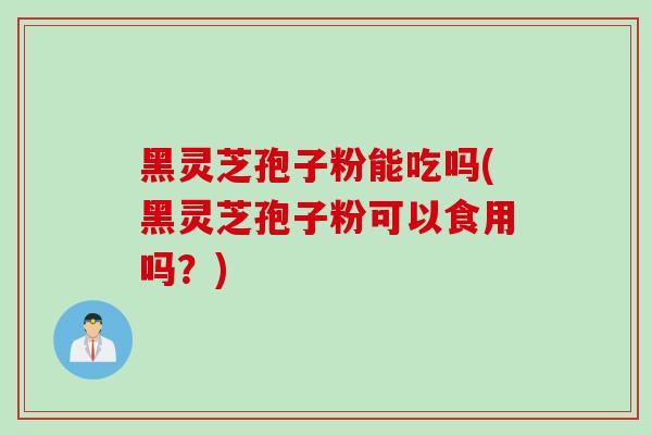 黑灵芝孢子粉能吃吗(黑灵芝孢子粉可以食用吗？)