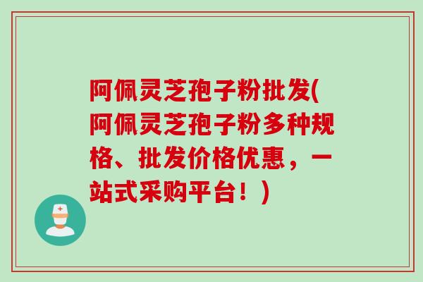 阿佩灵芝孢子粉批发(阿佩灵芝孢子粉多种规格、批发价格优惠，一站式采购平台！)