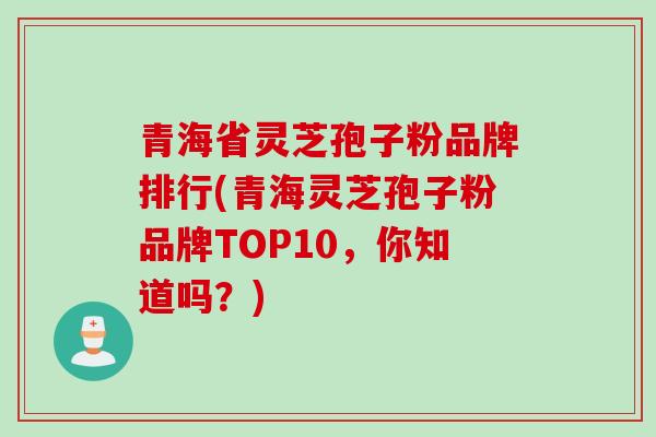 青海省灵芝孢子粉品牌排行(青海灵芝孢子粉品牌TOP10，你知道吗？)