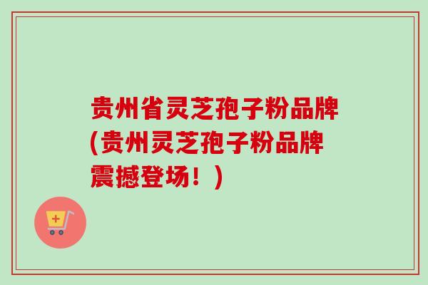 贵州省灵芝孢子粉品牌(贵州灵芝孢子粉品牌震撼登场！)
