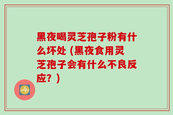 黑夜喝灵芝孢子粉有什么坏处 (黑夜食用灵芝孢子会有什么不良反应？)