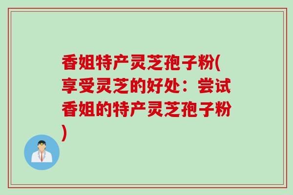 香姐特产灵芝孢子粉(享受灵芝的好处：尝试香姐的特产灵芝孢子粉)