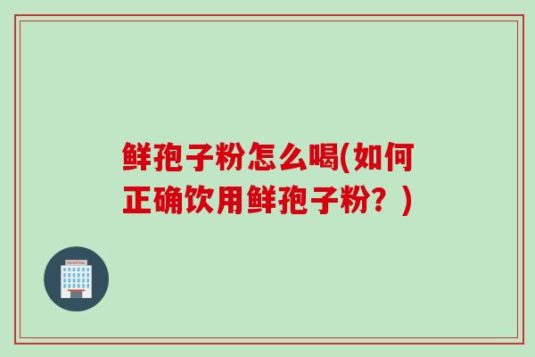 鲜孢子粉怎么喝(如何正确饮用鲜孢子粉？)