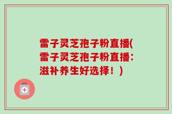 雷子灵芝孢子粉直播(雷子灵芝孢子粉直播:滋补养生好选择!) 雷子灵芝孢子粉直播(雷子灵芝孢子粉直播:滋补养生好选择!)